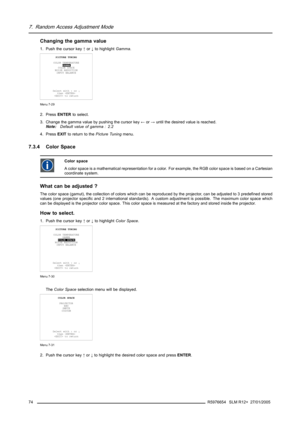 Page 787. Random Access Adjustment Mode
Changing the gamma value
1. Push the cursor key↑or↓to highlightGamma.
PICTURE TUNING
COLOR TEMPERATURE
GAMMA
COLOR SPACE
NOISE REDUCTION
INPUT BALANCE
Select with↑or↓
then 
 to return
Menu 7-29
2. PressENTERto select.
3. Change the gamma value by pushing the cursor key←or→until the desired value is reached.
Note:Default value of gamma : 2.2
4. PressEXITto return to thePicture Tuningmenu.
7.3.4 Color Space
Color space
A color space is a mathematical representation for a...