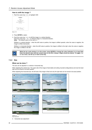 Page 847. Random Access Adjustment Mode
How to shift the image ?
1. Push the cursor key↑or↓to highlightShift.
GEOMETRY
SHIFT
SIZE
SIDE KEYSTONE
BLANKING
ASPECT RATIO [4:3]
OPTIONS
Select with↑or↓
then 
 to return
Menu 7-41
2. PressENTERto select.
3. Push the cursor key↑or↓to shift the image in a vertical direction.
Push the cursor key←or→to shift the image in a horizontal direction.
Note:The default value for the shift is 0.
Shifting in a vertical direction : when the shift value is positive, the image is...