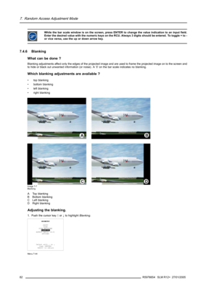 Page 867. Random Access Adjustment Mode
While the bar scale window is on the screen, press ENTER to change the value indication to an input field.
Enter the desired value with the numeric keys on the RCU. Always 3 digits should be entered. To toggle + to -
or vice versa, use the up or down arrow key.
7.4.6 Blanking
What can be done ?
Blanking adjustments affect only the edges of the projected image and are used to frame the projected image on to the screen and
to hide or black out unwanted information (or...