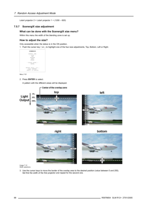 Page 927. Random Access Adjustment Mode
Lstart projector 2 = Lstart projector 1 + (1200 – 620)
7.5.7 ScenergiX size adjustment
What can be done with the ScenergiX size menu?
Within this menu the width of the blending zone is set up.
How to adjust the size?
Only accessible when the status is in the ON position.
1. Push the cursor key↑or↓to highlight one of the four size adjustments, Top, Bottom, Left or Right.
SCENERGIX
STATUS [ON]
- size -
TOP
BOTTOM
LEFT
RIGHT
- black level -
LEVEL
Select with↑or↓
then 
 to...