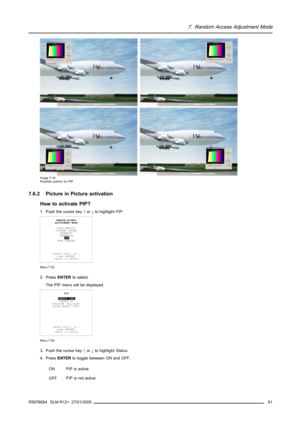 Page 957. Random Access Adjustment Mode
Image 7-16
Possible position for PiP
7.6.2 Picture in Picture activation
How to activate PIP?
1. Push the cursor key↑or↓to highlightPIP.
RANDOM ACCESS
ADJUSTMENT MODE
FILE SERVICE
PICTURE TUNING
GEOMETRY
SCENERGIX
PIP
SAVE CHANGES
Select with↑or↓
then 
 to return
Menu 7-53
2. PressENTERto select.
The PIP menu will be displayed.
PIP
STATUS [ON]
SOURCE 01
POSITION [Top-Left]
QUICK SELECT [OFF]
Select with↑or↓
then 
 to return
Menu 7-54
3. Push the cursor key↑or↓to...