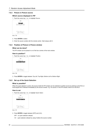 Page 967. Random Access Adjustment Mode
7.6.3 Picture in Picture source
Which source displayed in PiP
1. Push the cursor key↑or↓to highlightSource.
PIP
STATUS [ON]
SOURCE 01
POSITION [Top-Left]
QUICK SELECT [OFF]
Select with↑or↓
then 
 to return
Menu 7-55
2. PressENTERto select.
3. Enter the source number with the remote control. Start always with 0.
7.6.4 Position of Picture in Picture window
What can be done?
The PiP window can be placed in on of the four corners of the main window.
How to position?
1. Push...