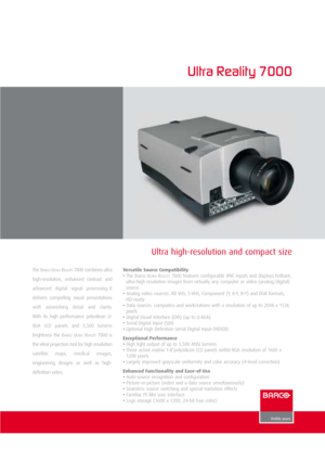 Page 1Ultra high-resolution and compact size
Ultra Reality 7000
The BARCOULT R AREALITY7000 combines ultra
high-resolution,  enhanced  contrast  and
advanced  digital  signal  processing. It
delivers  compelling  visual  presentations
with  astonishing  detail  and  clarity.
With  its  high  performance  polysilicon  U-
XGA  LCD  panels  and  3,500  lumens
brightness  the  B
ARCOULT R AREALITY7000 is
the ideal projection tool for high resolution
satellite  maps,  medical  images,
engineering  designs  as  well...