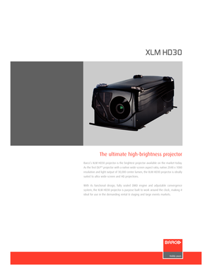 Page 1www.barco.com
XLM HD30
Barco’s XLM HD30 projector is the brightest projector available on the market today.
As the first DLP
TMprojector with a native widescreen aspect ratio, native 2048 x 1080
resolution and light output of 30,000 center lumen, the XLM HD30 projector is ideallysuited to ultra widescreen and HD projections.
With its functional design, fully sealed DMD engine and adjustable convergence
system, the XLM HD30 projector is purpose built to work around the clock, making it
ideal for use in...