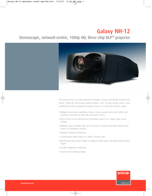 Page 1www.barco.com
The Galaxy NH-12 is an ideal solution for medium- to large-sized bright environments
where 1080p HD stereoscopic quality matters, such as large design rooms, team 
collaboration rooms, geophysical analysis rooms, or a university research centers.
•Multiple stereoscopic capabilities (active, circular, passive and active Infitec) and
geometry correction for both flat and curved screens
•Direct access to all connected and networked sources on a single, large-screen
desktop
•Multiple source...
