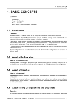 Page 111. Basic concepts
1. BASIC CONCEPTS
Overview
• Introduction
• About a Conﬁguration
• About a Snapshot
• About storing Conﬁgurations and Snapshots
1.1 Introduction
Overview
Projector Toolset is a software tool to set up, conﬁgure, manage and control Barco projectors.
The concept of this Projector Toolset software is modular. The basic package can be extended with sev-
eral optional device plug-in modules, now and in the future available.
The Projector Toolset software works with conﬁgurations that can be...