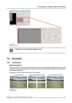Page 1017. Configurator, Projector alignment settings
Image 7-10
Blanking adjustment
Use Reset to set all blanking settings to zero.
7.6 ScenergiX
7.6.1 Introduction
Why ScenergiX ?
When working in a multichannel setup the Projector Toolset and its Soft Edge possibilities enable an image
blending that gives the appearance of a single view, thus achieving realistic immersion for the majority of
wide screen applications.
ScenergiX is limited to half the resolution of the projector.
Image 7-11
Why Soft Edge?...