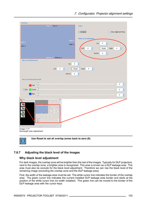 Page 1077. Configurator, Projector alignment settings
Image 7-17
ScenergiX size adjustment
Use Reset to set all overlap zones back to zero (0).
7.6.7 Adjusting the black level of the images
Why black level adjustment
For dark images, the overlap zone will be brighter then the rest of the images. Typically for DLP projectors,
next to the overlap zone, a brighter area is recognized. This area is known as a DLP leakage area. This
area must also be exclude for the black level adjustment. Therefore we can rise the...