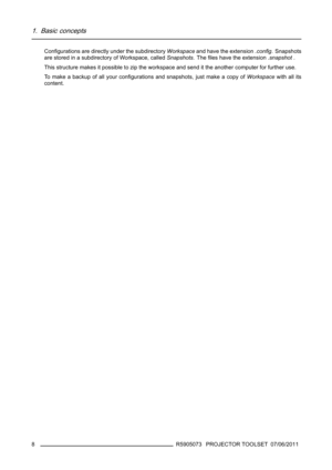 Page 121. Basic concepts
Conﬁgurations are directly under the subdirectoryWorkspaceand have the extension.conﬁg. Snapshots
are stored in a subdirectory of Workspace, calledSnapshots.Theﬁles have the extension.snapshot.
This structure makes it possible to zip the workspace and send it the another computer for further use.
Tomakeabackupofallyourconﬁgurations and snapshots, just make a copy ofWorkspacewith all its
content.
8
R5905073 PROJECTOR TOOLSET 07/06/2011 