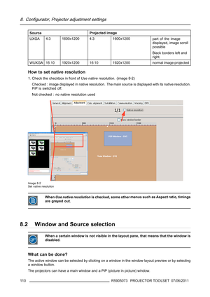 Page 1148. Configurator, Projector adjustment settings
SourceProjected image
UXGA4:3 1600x1200 4:3 1600x1200
part of the image
displayed, image scroll
possible
Black borders left and
right.
WUXGA16:10 1920x1200 16:10 1920x1200 normal image projected
How to set native resolution
1. Check the checkbox in front ofUse native resolution. (image 8-2)
Checked : image displayed in native resolution. The main source is displayed with its native resolution.
PiP is switched off.
Not checked : no native resolution used...