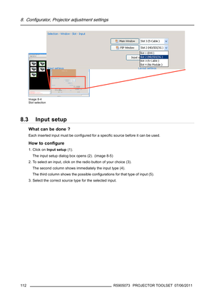 Page 1168. Configurator, Projector adjustment settings
Image 8-4
Slot selection
8.3 Input setup
What can be done ?
Each inserted input must be conﬁgured for a speciﬁc source before it can be used.
How to conﬁgure
1. Click onInput setup(1).
The input setup dialog box opens (2). (image 8-5)
2. To select an input, click on the radio button of your choice (3).
The second column shows immediately the input type (4).
The third column shows the possible conﬁgurations for that type of input (5).
3. Select the correct...