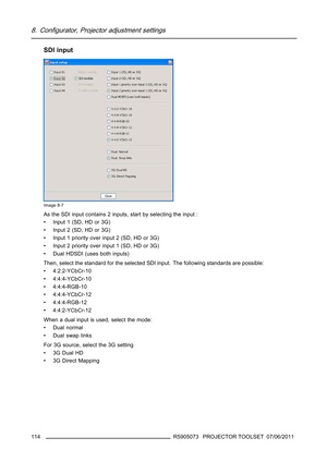 Page 1188. Configurator, Projector adjustment settings
SDI input
Image 8-7
As the SDI input contains 2 inputs, start by selecting the input :
• Input 1 (SD, HD or 3G)
• Input 2 (SD, HD or 3G)
• Input 1 priority over input 2 (SD, HD or 3G)
• Input 2 priority over input 1 (SD, HD or 3G)
• Dual HDSDI (uses both inputs)
Then, select the standard for the selected SDI input. The following standards are possible:
• 4:2:2-YCbCr-10
• 4:4:4-YCbCr-10
• 4:4:4-RGB-10
• 4:4:4-YCbCr-12
• 4:4:4-RGB-12
• 4:4:2-YCbCr-12
When a...