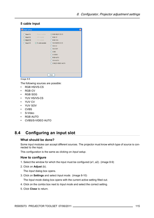 Page 1198. Configurator, Projector adjustment settings
5 cable input
Image 8-8
The following sources are possible:
• RGB HS/VS-CS
•RGBCV
•RGBSOG
• YUV HS/VS-CS
•YUVCV
•YUVSOV
•CVBS
•S-Video
•RGBAUTO
• CVBS/S-VIDEO AUTO
8.4 Conﬁguring an input slot
What should be done?
Some input modules can accept different sources. The projector must know which type of source is con-
nected to the input.
This conﬁguration is the same as clicking onInput setup.
How to conﬁgure
1. Select the window for which the input must be...