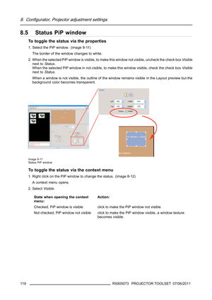 Page 1228. Configurator, Projector adjustment settings
8.5 Status PiP window
To toggle the status via the properties
1. Select the PiP window. (image 8-11)
The border of the window changes to white.
2. When the selected PiP window is visible, to make this window not visible, uncheck the check boxVisible
next toStatus.
When the selected PiP window in not visible, to make this window visible, check the check boxVisible
next toStatus.
When a window is not visible, the outline of the window remains visible in the...