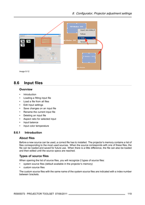 Page 1238. Configurator, Projector adjustment settings
Image 8-12
8.6 Inputﬁles
Overview
• Introduction
• Loading aﬁtting inputﬁle
•Loadaﬁle from allﬁles
• Edit Input settings
• Save changes on an inputﬁle
• Rename the current inputﬁle
• Deleting an inputﬁle
• Aspect ratio for selected input
• Input balance
• Input color temperature
8.6.1 Introduction
Aboutﬁles
Beforeanewsourcecanbeused,acorrectﬁle has to installed. The projector’s memory contains a list of
ﬁles corresponding to the most used sources. When the...