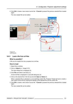 Page 1258. Configurator, Projector adjustment settings
6. ClickOKto create a new custom sourceﬁle. IfCancelis pressed the previous selectedﬁle is loaded
again.
The new createdﬁlecanbeedited.
Image 8-14
Loadﬁttingﬁle
8.6.3 Load aﬁle from allﬁles
What is possible?
Aﬁle can be loaded from the complete list of allﬁles.
How to load
1. Selectﬁrst a window.
2. Click onAdjust(a). (image 8-15)
TheInputdialog box is displayed (b).
3. ClickFileand selectLoad (ALL)(c).
A list of allﬁlesisdisplayedinLoad (All)dialog box...