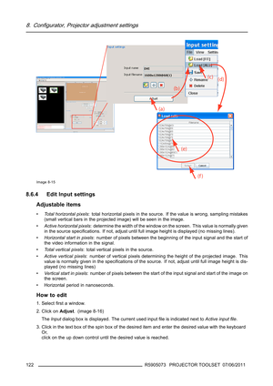 Page 1268. Configurator, Projector adjustment settings
Image 8-15
8.6.4 Edit Input settings
Adjustable items
•Total horizontal pixels: total horizontal pixels in the source. If the value is wrong, sampling mistakes
(small vertical bars in the projected image) will be seen in the image.
•Active horizontal pixels: determine the width of the window on the screen. This value is normally given
inthesourcespeciﬁcations. If not, adjust until full image height is displayed (no missing lines).
•Horizontal start in...