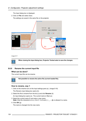 Page 1288. Configurator, Projector adjustment settings
TheInputdialog box is displayed.
2. Click onFileand selectSave.
The settings are saved in the sameﬁle on the projector.
Image 8-17
When closing theInputdialog box, Projector Toolset asks to save the changes.
8.6.6 Rename the current inputﬁle
What can be done?
The current inputﬁlecanberename.
Not possible to rename the activeﬁle (current loadedﬁle).
How to rename, way 1
1. Click on the rename icon on the Input settings pane (a). (image 8-18)
TheRename...