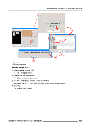 Page 1318. Configurator, Projector adjustment settings
Image 8-20
Delete customﬁle via icon
How to delete, way 2
1. Click onAdjust.(image8-21)
TheInputdialog box opens.
2. Click onFileand selectDelete.
TheDelete inputdialog box opens.
3. Select theﬁle to delete from the list and clickDelete.
AQuestiondialog box opens to ask if you are sure to delete the selectedﬁle.
4. ClickYe s.
The selectedﬁle is deleted.
R5905073 PROJECTOR TOOLSET 07/06/2011
127 