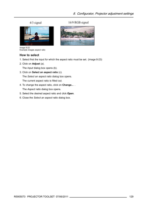Page 1338. Configurator, Projector adjustment settings
4/3 signal16/9 RGB signal
Image 8-22
Example images aspect ratio
How to select
1. Selectﬁrst the input for which the aspect ratio must be set. (image 8-23)
2. Click onAdjust(a).
TheInputdialog box opens (b).
3. Click onSelect an aspect ratio(c).
TheSelect an aspect ratiodialog box opens.
The current aspect ratio isﬁlled out.
4. To change the aspect ratio, click onChange....
TheAspect ratiodialog box opens.
5. Select the desired aspect ratio and clickOpen.
6....