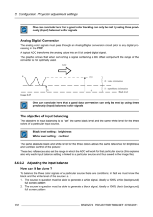 Page 1368. Configurator, Projector adjustment settings
One can conclude here that a good color tracking can only be met by using three previ-
ously (input) balanced color signals
Analog Digital Conversion
The analog color signals must pass through an Analog/Digital conversion circuit prior to any digital pro-
cessing in the PMP.
A typical ADC transforms the analog value into an 8 bit coded digital signal.
The graphic shows that when converting a signal containing a DC offset component the range of the
converter...