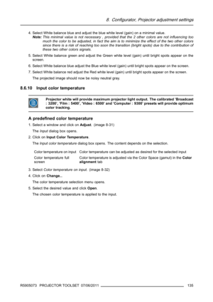 Page 1398. Configurator, Projector adjustment settings
4. Select White balance blue and adjust the blue white level (gain) on a minimal value.
Note:This minimal value is not necessary , provided that the 2 other colors are not inﬂuencing too
much the color to be adjusted, in fact the aim is to minimize the effect of the two other colors
since there is a risk of reaching too soon the transition (bright spots) due to the contribution of
these two other colors signals.
5. Select White balance green and adjust the...