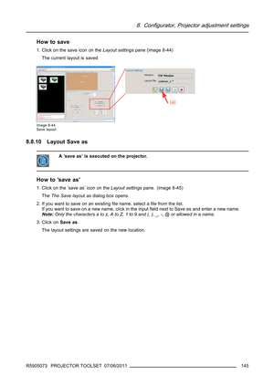 Page 1498. Configurator, Projector adjustment settings
How to save
1. Click on the save icon on theLayout settingspane (image 8-44)
The current layout is saved
Image 8-44
Save layout
8.8.10 Layout Save as
A ’save as’ is executed on the projector.
How to ’save as’
1. Click on the ’save as’ icon on theLayout settingspane. (image 8-45)
TheThe Save layout asdialog box opens.
2.Ifyouwanttosaveonanexistingﬁle name, select aﬁle from the list.
If you want to save on a new name, click in the inputﬁeld next to Save as and...