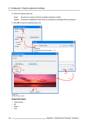 Page 1568. Configurator, Projector adjustment settings
4. Check the desired option (g).
Scale the picture is scaled so that the complete rectangular isﬁlled.
Repeat
the picture is repeated as many times as necessary to completelyﬁll the rectangular.
5. ClickOKto insert the selected picture (h).
Image 8-53
Window texture, picture
Supported types
• bitmap (bmp)
•gif
•jpeg2
•png
152
R5905073 PROJECTOR TOOLSET 07/06/2011 