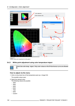 Page 1649. Configurator, Color alignment
Image 9-7
Custom white point adjustment via the gamut
9.4.3 White point adjustment using color temperature traject
CheckUse color temp. traject. Only color values on the D-illuminance curve are allowed
(f).
How to adjust via the menu
1. Click on drop down box of the temperature pane (g). (image 9-8)
The possible values open.
2. Select the desired value.
The following values are possible:
- 3200
- 4900
- 5400
- 6500
- 7500
- 9300
-Custom
160
R5905073 PROJECTOR TOOLSET...