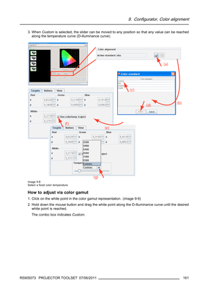Page 1659. Configurator, Color alignment
3. WhenCustomis selected, the slider can be moved to any position so that any value can be reached
along the temperature curve (D-illuminance curve).
Image 9-8
Select aﬁxed color temperature
How to adjust via color gamut
1. Click on the white point in the color gamut representation. (image 9-9)
2. Hold down the mouse button and drag the white point along the D-illuminance curve until the desired
white point is reached.
The combo box indicatesCustom.
R5905073 PROJECTOR...