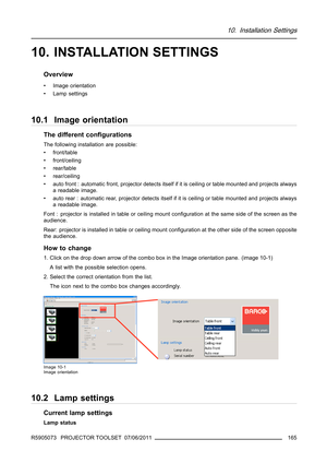 Page 16910. Installation Settings
10. INSTALLATION SETTINGS
Overview
• Image orientation
• Lamp settings
10.1 Image orientation
The different conﬁgurations
The following installation are possible:
• front/table
• front/ceiling
• rear/table
• rear/ceiling
• auto front : automatic front, projector detects itself if it is ceiling or table mounted and projects always
a readable image.
• auto rear : automatic rear, projector detects itself if it is ceiling or table mounted and projects always
a readable image.
Font :...