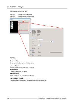 Page 17010. Installation Settings
Indicates the status of the lamp.
Lamp on Image projection possible
Lamp offImage projection not possible
Image 10-2
Lamp settings
Serial number
Serial number of the current installed lamp.
Nominal power
Nominal power that can be fed to the lamp.
Actual power
Current power fed to the lamp.
Article number
Article number of the current installed lamp
Lamp power mode
1. Click on the drop down box and select the desired power mode.
166
R5905073 PROJECTOR TOOLSET 07/06/2011 