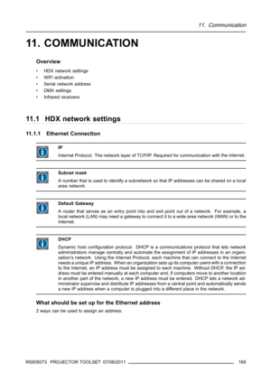 Page 17311. Communication
11. COMMUNICATION
Overview
• HDX network settings
• WiFi activation
• Serial network address
•DMXsettings
• Infrared receivers
11.1 HDX network settings
11.1.1 Ethernet Connection
IP
Internet Protocol. The network layer of TCP/IP. Required for communication withthe internet.
Subnet mask
A number that is used to identify a subnetwork so that IP addresses can be shared on a local
area network.
Default Gateway
A router that serves as an entry point into and exit point out of a network. For...