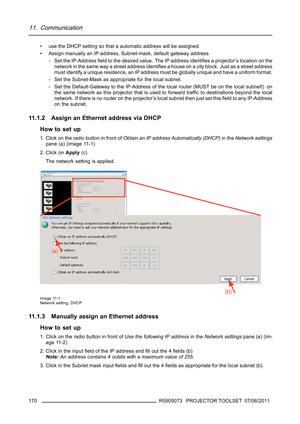 Page 17411. Communication
• use the DHCP setting so that a automatic address will be assigned.
• Assign manually an IP address, Subnet-mask, default gateway address.
- Set the IP-Addressﬁeld to the desired value. The IP address identiﬁes a projector’s location on the
network in the same way a street address identiﬁes a house on a city block. Just as a street address
must identify a unique residence, an IP address must be globally unique and have a uniform format.
- Set the Subnet-Mask as appropriate for the...