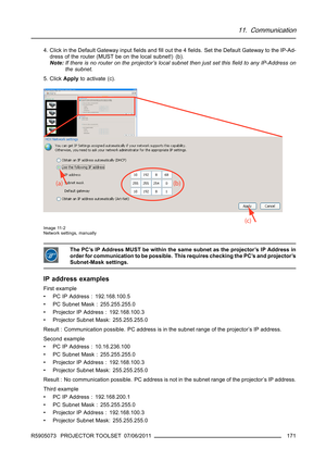 Page 17511. Communication
4. Click in the Default Gateway inputﬁelds andﬁll out the 4ﬁelds. Set the Default Gateway to the IP-Ad-
dress of the router (MUST be on the local subnet!) (b).
Note:If there is no router on the projector’s local subnet then just set thisﬁeld to any IP-Address on
the subnet.
5. ClickApplyto activate (c).
Image 11-2
Network settings, manually
The PC’s IP Address MUST be within the same subnet as the projector’s IP Address in
order for communication to be possible. This requires checking...