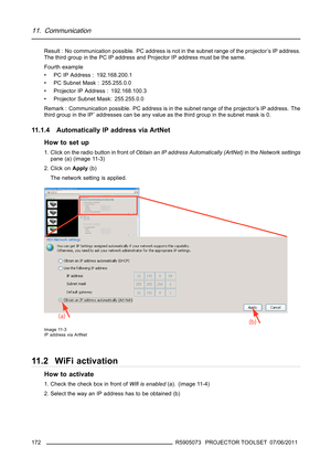 Page 17611. Communication
Result : No communication possible. PC address is not in the subnet range of the projector’s IP address.
The third group in the PC IP address and Projector IP address must be the same.
Fourth example
• PC IP Address : 192.168.200.1
• PC Subnet Mask : 255.255.0.0
• Projector IP Address : 192.168.100.3
• Projector Subnet Mask: 255.255.0.0
Remark : Communication possible. PC address is in the subnet range of the projector’s IP address. The
third group in the IP¨ addresses can be any value...