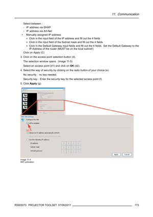 Page 17711. Communication
Select between :
- IP address via DHXP
- IP address via Art-Net
• Manually assigned IP address.
oClick in the inputﬁeld of the IP address andﬁll out the 4ﬁelds
oClick in the inputﬁeld of the Subnet mask andﬁll out the 4ﬁelds.
oClick in the Default Gateway inputﬁelds andﬁll out the 4ﬁelds. Set the Default Gateway to the
IP-Address of the router (MUST be on the local subnet!)
Click on Apply (C)
3. Click on the access point selection button (d).
The selection window opens. (image 11-5)...