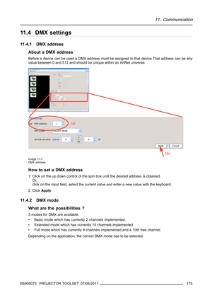 Page 17911. Communication
11.4 DMX settings
11.4.1 DMX address
About a DMX address
Before a device can be used a DMX address must be assigned to that device That address can be any
value between 0 and 512 and should be unique within an ArtNet universe.
Image 11-7
DMX address
How to set a DMX address
1. Click on the up down control of the spin box until the desired address is obtained.
Or,
click on the inputﬁeld, select the current value and enter a new value with the keyboard.
2. ClickApply.
11.4.2 DMX mode
What...