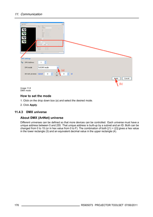 Page 18011. Communication
Image 11-8
DMX mode
How to set the mode
1. Click on the drop down box (a) and select the desired mode.
2. ClickApply.
11.4.3 DMX universe
About DMX (ArtNet) universe
Different universes can be deﬁned so that more devices can be controlled. Each universe must have a
unique address between 0 and 255. That unique address is built-up by a subnet and an ID. Both can be
changed from 0 to 15 (or in hex value from 0 to F). The combination of both [(1) + (2)] gives a hex value
in the lower...