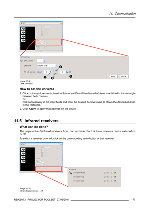 Page 18111. Communication
Image 11-9
DMX universe
How to set the universe
1. Click on the up down control next toSubnetandIDuntil the desired address is obtained in the rectangle
between both controls.
Or,
click successively in the inputﬁelds and enter the desired decimal value to obtain the desired address
in the rectangle.
2. ClickApplyto apply that address on the device.
11.5 Infrared receivers
What can be done?
The projector has 3 infrared receivers, front, back and side. Each of these receivers can be...