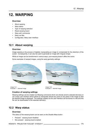 Page 18312. Warping
12. WARPING
Overview
• About warping
•Warpstatus
• Type of warping selection
• Reset warping board
• Warp with commands
•Warpviaﬁles
•Conﬁgurator, Warp User Interface
12.1 About warping
Overview
Image warping is the process of digitally manipulating an image to compensate for the distortion of the
screen. Consequently, it can also be used to generate an image with irregular shape.
While an image can be transformed in various ways, pure warping doesn’t affect the colors.
Some examples of...