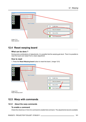 Page 18512. Warping
Image 12-4
Warp selection
12.4 Reset warping board
What can be done ?
During some combinations of adjustments, it is possible that the warping get stuck. Than it is possible to
reset the board and restart from a clean adjustment.
How to reset
1. Press theReset Warping boardbutton to reset the board. (image 12-5)
Image 12-5
Reset Warping board
12.5 Warp with commands
12.5.1 About the warp commands
To enable a command
Check the check box in front of a command to enable that command. The...