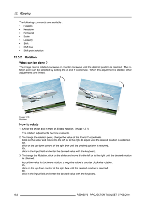 Page 18612. Warping
The following commands are available :
• Rotation
• Keystone
• Pin/barrel
•Scale
• Linearity
•Shift
•Shiftline
• Shift point rotation
12.5.2 Rotation
What can be done ?
The image can be rotated clockwise or counter clockwise until the desired position is reached. The ro-
tation point can be selected by setting the X and Y coordinate. When this adjustment is started, other
adjustments are limited.
Image 12-6
Rotation
How to rotate
1. Check the check box in front ofEnable rotation. (image...