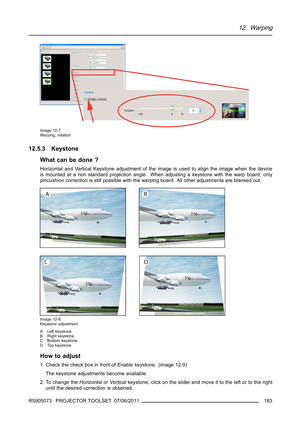 Page 18712. Warping
Image 12-7
Warping, rotation
12.5.3 Keystone
What can be done ?
Horizontal and Vertical Keystone adjustment of the image is used to align the image when the device
is mounted at a non standard projection angle. When adjusting a keystone with the warp board, only
pincushion correction is still possible with the warping board. All other adjustments are blanked out.
Image 12-8
Keystone adjustment
A Left keystone
B Right keystone
C Bottom keystone
D Top keystone
How to adjust
1. Check the check...