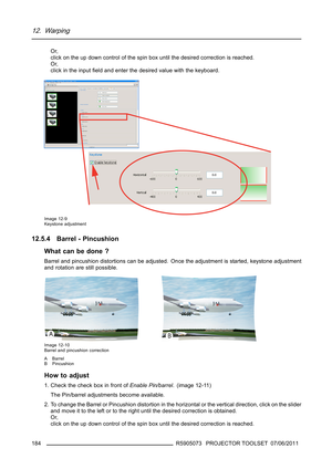 Page 18812. Warping
Or,
click on the up down control of the spin box until the desired correction is reached.
Or,
click in the inputﬁeld and enter the desired value with the keyboard.
Image 12-9
Keystone adjustment
12.5.4 Barrel - Pincushion
What can be done ?
Barrel and pincushion distortions can be adjusted. Once the adjustment is started, keystone adjustment
and rotation are still possible.
Image 12-10
Barrel and pincushion correction
A Barrel
B Pincushion
How to adjust
1. Check the check box in front...