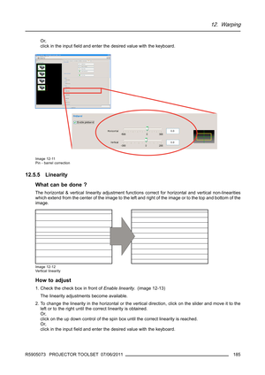 Page 18912. Warping
Or,
click in the inputﬁeld and enter the desired value with the keyboard.
Image 12-11
Pin - barrel correction
12.5.5 Linearity
What can be done ?
The horizontal & vertical linearity adjustment functions correct for horizontal and vertical non-linearities
which extend from the center of the image to the left and right of the image or to the top and bottom of the
image.
Image 12-12
Vertical linearity
How to adjust
1. Check the check box in front ofEnable linearity. (image 12-13)
The linearity...