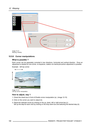 Page 19012. Warping
Image 12-13
Warping, linearity
12.5.6 Corner manipulations
What is possible ?
Each corner can be separately corrected in two directions, horizontal and vertical direction. Once an
adjustment is started for one corner, no keystone, rotation nor barrel-pincushion adjustment is possible.
Example : left top corner.
Image 12-14
Left top corner manipulation
How to adjust, way 1
1. Check the check box in front ofEnable corner manipulation(a). (image 12-15)
2. Click on the corner you want to adjust...
