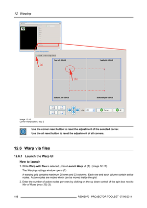 Page 19212. Warping
Image 12-16
Corner manipulation, way 2
Use the corner reset button to reset the adjustment of the selected corner.
Use the all reset button to reset the adjustment of all corners.
12.6 Warp viaﬁles
12.6.1 Launch the Warp UI
How to launch
1. WhileWarp withﬁlesis selected, pressLaunch Warp UI(1). (image 12-17)
TheWarping settingswindow opens (2).
A warping grid contains maximum 25 rows and 33 columns. Each row and each column contain active
nodes. Active nodes are nodes which can be moved...