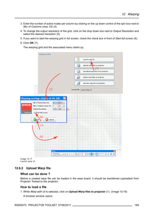 Page 19312. Warping
3. Enter the number of active nodes per column by clicking on the up down control of the spin box next to
Nbr of Columns (max 33)(4).
4. To change the output resolution of the grid, click on the drop down box next toOutput Resolutionand
select the desired resolution (5).
5. If you want to start the warping grid in full screen, check the check box in front ofStart full screen(6).
6. ClickOK(7).
The warping grid and the associated menu starts up.
Image 12-17
Launch warp UI
12.6.2 Upload...