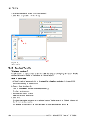 Page 19412. Warping
2. Browse to the desiredﬁle and click on it to select (2).
3. ClickOpento upload the selectedﬁle (3).
Image 12-18
Upload warpﬁle
12.6.3 Download Warpﬁle
What can be done ?
Wa rpﬁles stored on a projector can be downloaded to the computer running Projector Toolset. Thisﬁle
can then be edited or used to be uploaded in an identical projector.
How to download
1. WhileWarp with UIis selected, click onDownload Warpﬁles from projector(1). (image 12-19)
TheDownload warpﬁlewindow opens.
2. Select aﬁle...